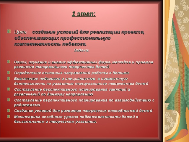  1 этап:   Цель : создание условий для реализации проекта, обеспечивающих профессиональную компетентность педагога. Задачи:  Поиск, изучение и анализ эффективных форм, методов и приемов развития танцевального творчества детей. Определение основных направлений работы с детьми Вовлечение педагогов и специалистов в совместную деятельность по развитию танцевального творчества детей Составление перспективного планирования занятий и развлечений по данному направлению Составление перспективного планирования по взаимодействию с родителями Создание условий для развития творческих способностей детей Мониторинг исходного уровня подготовленности детей в двигательном и творческом развитии.  