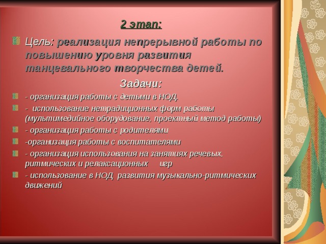 2 этап: Цель:  реализация непрерывной работы по повышению уровня развития танцевального творчества детей. Задачи: - организация работы с детьми в НОД. - использование нетрадиционных форм работы (мультимедийное оборудование, проектный метод работы) - организация работы с родителями -организация работы с воспитателями - организация использования на занятиях речевых, ритмических и релаксационных игр - использование в НОД развития музыкально-ритмических движений  