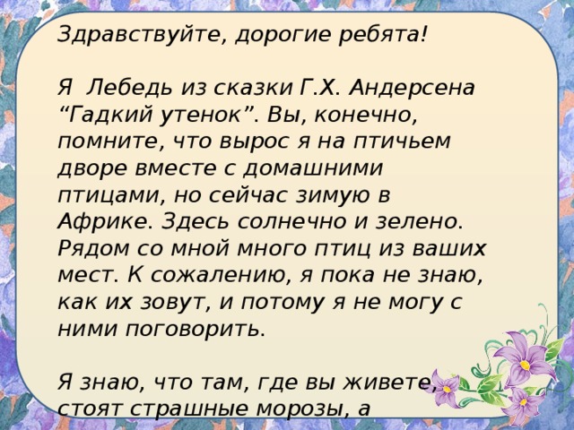 Здравствуйте, дорогие ребята!  Я Лебедь из сказки Г.Х. Андерсена “Гадкий утенок”. Вы, конечно, помните, что вырос я на птичьем дворе вместе с домашними птицами, но сейчас зимую в Африке. Здесь солнечно и зелено. Рядом со мной много птиц из ваших мест. К сожалению, я пока не знаю, как их зовут, и потому я не могу с ними поговорить.  Я знаю, что там, где вы живете, стоят страшные морозы, а некоторые птички никуда не улетели. 