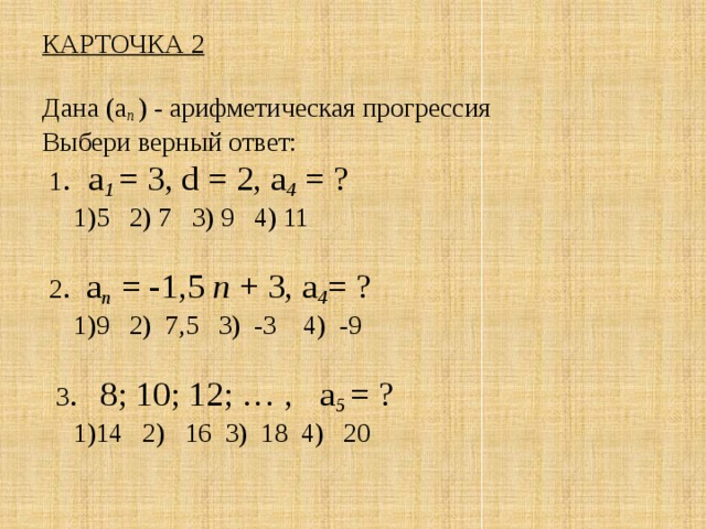 КАРТОЧКА 2   Дана (а п ) - арифметическая прогрессия  Выбери верный ответ:  1 . а 1 = 3, d = 2, а 4 = ?   1)5 2) 7 3) 9 4) 11    2 . а п  = -1,5 п + 3, а 4 = ?   1)9 2) 7,5 3) -3 4) -9     3 . 8; 10; 12; … , а 5 = ?   1)14 2) 16 3) 18 4) 20   