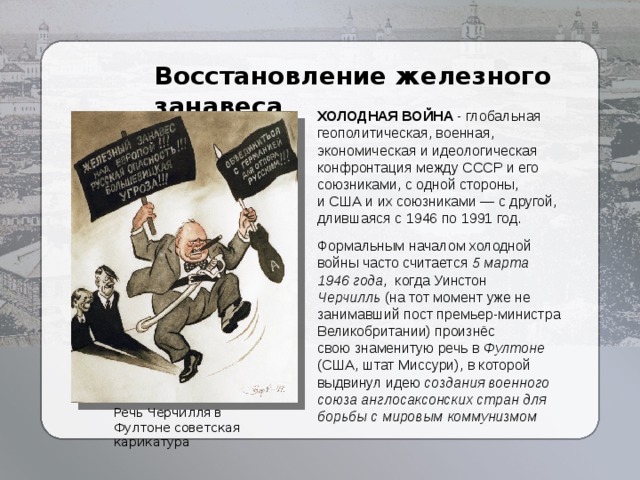 Восстановление железного занавеса ХОЛОДНАЯ ВОЙНА - глобальная геополитическая, военная, экономическая и идеологическая конфронтация между СССР и его союзниками, с одной стороны, и США и их союзниками — с другой, длившаяся с 1946 по 1991 год. Формальным началом холодной войны часто считается  5 марта 1946 года , когда Уинстон Черчилль  (на тот момент уже не занимавший пост премьер-министра Великобритании) произнёс свою знаменитую речь в Фултоне (США, штат Миссури), в которой выдвинул идею создания военного союза англосаксонских стран для борьбы с мировым коммунизмом Речь Черчилля в Фултоне советская карикатура 