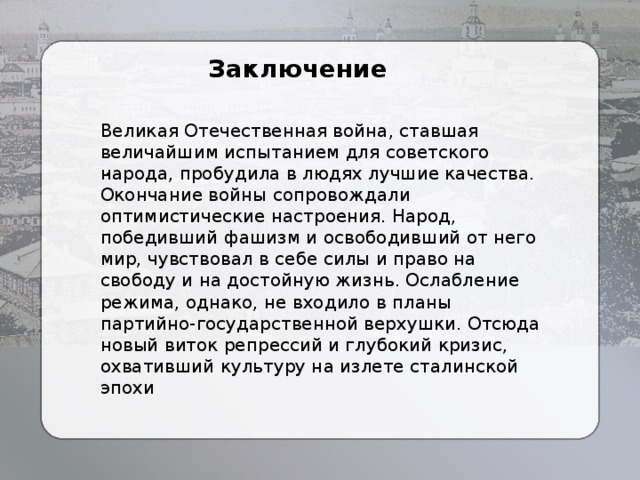 Заключение Великая Отечественная война, ставшая величайшим испытанием для советского народа, пробудила в людях лучшие качества. Окончание войны сопровождали оптимистические настроения. Народ, победивший фашизм и освободивший от него мир, чувствовал в себе силы и право на свободу и на достойную жизнь. Ослабление режима, однако, не входило в планы партийно-государственной верхушки. Отсюда новый виток репрессий и глубокий кризис, охвативший культуру на излете сталинской эпохи  . 