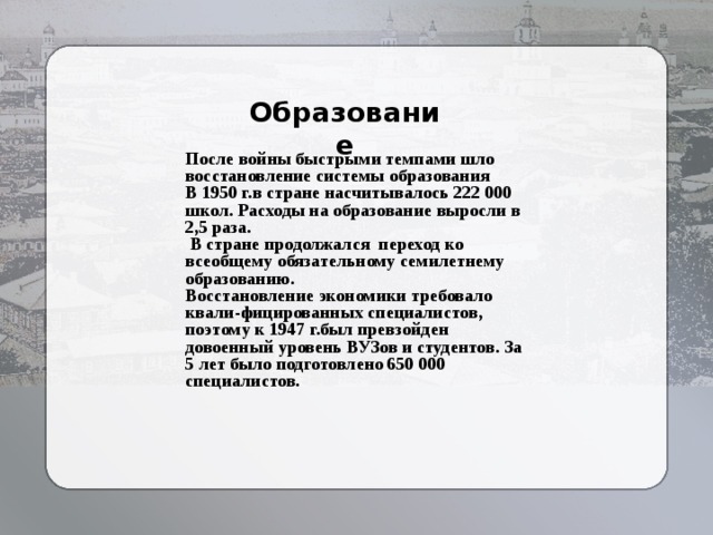 Образование После войны быстрыми темпами шло восстановление системы образования В 1950 г.в стране насчитывалось 222 000 школ. Расходы на образование выросли в 2,5 раза.  В стране продолжался переход ко всеобщему обязательному семилетнему образованию. Восстановление экономики требовало квали-фицированных специалистов, поэтому к 1947 г.был превзойден довоенный уровень ВУЗов и студентов. За 5 лет было подготовлено 650 000 специалистов. 
