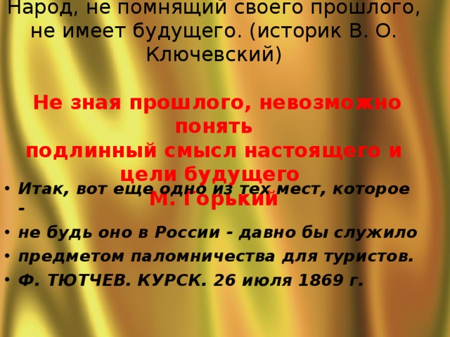  Народ, не помнящий своего прошлого, не имеет будущего. (историк В. О. Ключевский)   Не зная прошлого, невозможно понять  подлинный смысл настоящего и цели будущего  М. Горький Итак, вот еще одно из тех мест, которое - не будь оно в России - давно бы служило предметом паломничества для туристов.  Ф. ТЮТЧЕВ. КУРСК. 26 июля 1869 г.  