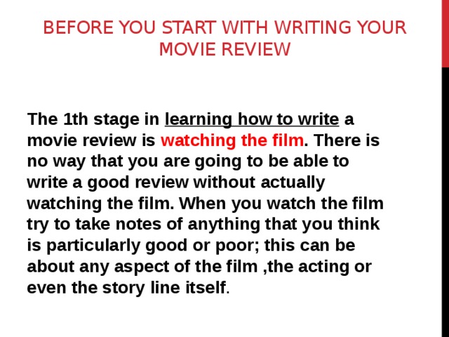Before you start with writing your movie review    The 1th stage in learning how to write a movie review is watching the film . There is no way that you are going to be able to write a good review without actually watching the film. When you watch the film try to take notes of anything that you think is particularly good or poor; this can be about any aspect of the film ,the acting or even the story line itself . 