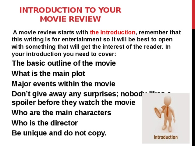 Introduction to your movie review     A movie review starts with the introduction , remember that this writing is for entertainment so it will be best to open with something that will get the interest of the reader. In your introduction you need to cover: The basic outline of the movie What is the main plot Major events within the movie Don’t give away any surprises; nobody likes a spoiler before they watch the movie Who are the main characters Who is the director Be unique and do not copy. 