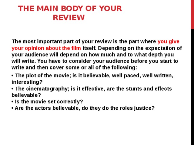 The main body of your review     The most important part of your review is the part where you give your opinion about the film itself. Depending on the expectation of your audience will depend on how much and to what depth you will write. You have to consider your audience before you start to write and then cover some or all of the following: • The plot of the movie; is it believable, well paced, well written, interesting?  • The cinematography; is it effective, are the stunts and effects believable?  • Is the movie set correctly?  • Are the actors believable, do they do the roles justice?  