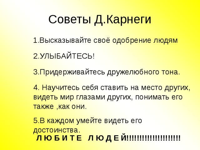 Советы Д.Карнеги  1.Высказывайте своё одобрение людям  1.Высказывайте своё одобрение людям 2.УЛЫБАЙТЕСЬ! 2.УЛЫБАЙТЕСЬ! 3.Придерживайтесь дружелюбного тона. 3.Придерживайтесь дружелюбного тона. 4. Научитесь себя ставить на место других, видеть мир глазами других, понимать его также ,как они. 4. Научитесь себя ставить на место других, видеть мир глазами других, понимать его также ,как они. 5.В каждом умейте видеть его достоинства. 5.В каждом умейте видеть его достоинства. Л Ю Б И Т Е Л Ю Д Е Й!!!!!!!!!!!!!!!!!!!!! Л Ю Б И Т Е Л Ю Д Е Й!!!!!!!!!!!!!!!!!!!!! 