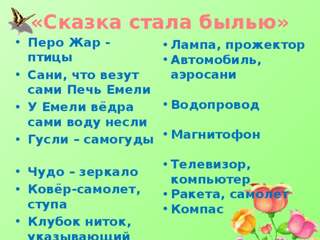«Сказка стала былью» Перо Жар - птицы Сани, что везут сами Печь Емели У Емели вёдра сами воду несли Гусли – самогуды Чудо – зеркало Ковёр-самолет, ступа Клубок ниток, указывающий дорогу Лампа, прожектор Автомобиль, аэросани  Водопровод  Магнитофон  Телевизор, компьютер Ракета, самолёт Компас 