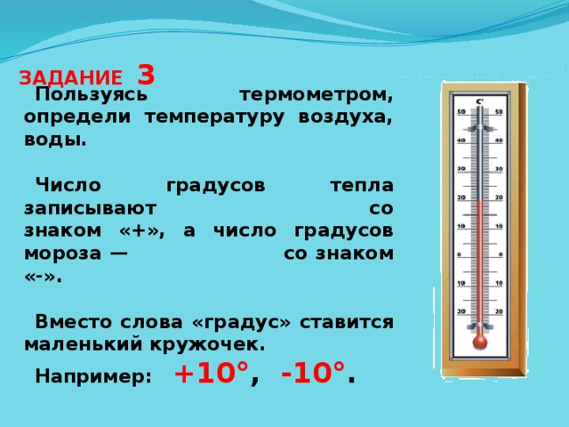 ЗАДАНИЕ 3 Пользуясь термометром, определи температуру воздуха, воды.  Число градусов тепла записывают со знаком «+», а число градусов мороза — со знаком «-».  Вместо слова «градус» ставится маленький кружочек. Например: +10° , -10° . 
