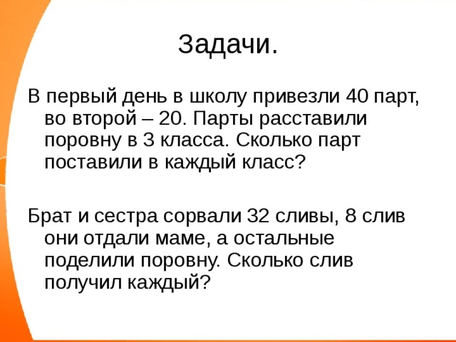 Задачи. В первый день в школу привезли 40 парт, во второй – 20. Парты расставили поровну в 3 класса. Сколько парт поставили в каждый класс? Брат и сестра сорвали 32 сливы, 8 слив они отдали маме, а остальные поделили поровну. Сколько слив получил каждый? 