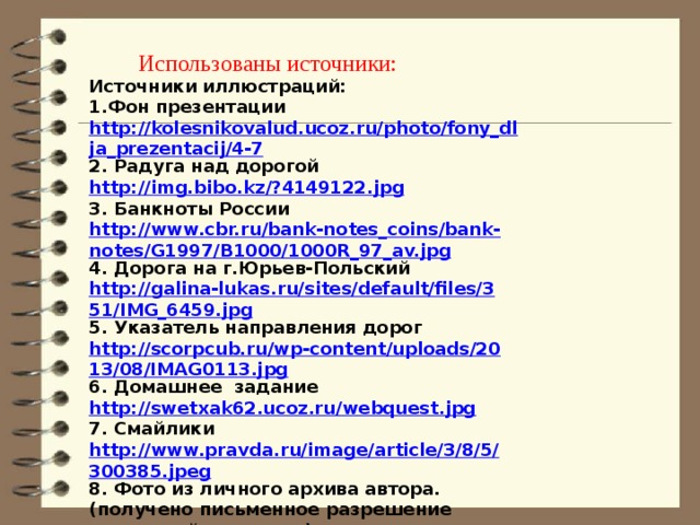 Использованы источники: Источники иллюстраций: 1.Фон презентации http://kolesnikovalud.ucoz.ru/photo/fony_dlja_prezentacij/4-7 2. Радуга над дорогой http://img.bibo.kz/?4149122.jpg 3. Банкноты России http://www.cbr.ru/bank-notes_coins/bank-notes/G1997/B1000/1000R_97_av.jpg 4. Дорога на г.Юрьев-Польский http://galina-lukas.ru/sites/default/files/351/IMG_6459.jpg 5. Указатель направления дорог http://scorpcub.ru/wp-content/uploads/2013/08/IMAG0113.jpg 6. Домашнее задание http://swetxak62.ucoz.ru/webquest.jpg 7. Смайлики http://www.pravda.ru/image/article/3/8/5/300385.jpeg 8. Фото из личного архива автора.(получено письменное разрешение родителей учащихся).     