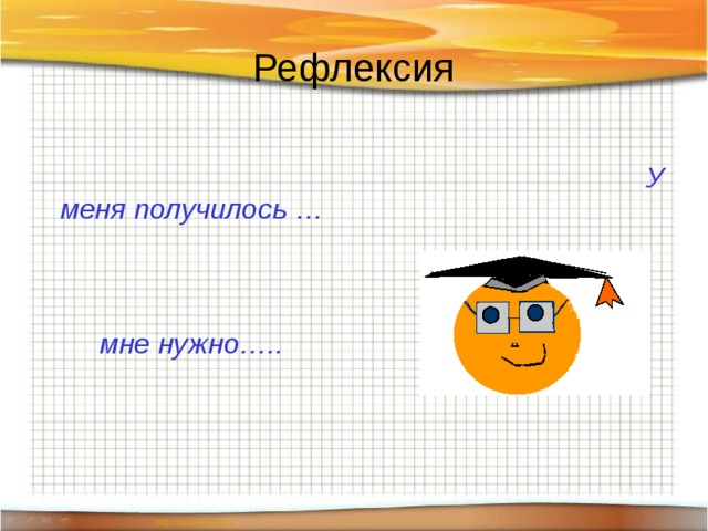 Рефлексия                                                                                        У меня получилось …    мне нужно…..  