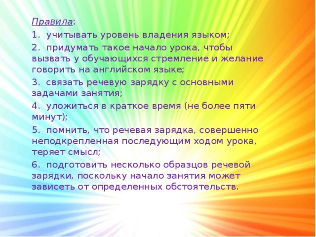 Правила : 1.  учитывать уровень владения языком; 2.  придумать такое начало урока, чтобы вызвать у обучающихся стремление и желание говорить на английском языке; 3.  связать речевую зарядку с основными задачами занятия; 4.  уложиться в краткое время (не более пяти минут); 5.  помнить, что речевая зарядка, совершенно неподкрепленная последующим ходом урока, теряет смысл; 6.  подготовить несколько образцов речевой зарядки, поскольку начало занятия может зависеть от определенных обстоятельств.