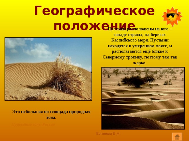 Географическое положение Пустыни расположены на юго – западе страны, на берегах Каспийского моря. Пустыни находятся в умеренном поясе, и располагаются ещё ближе к Северному тропику, поэтому там так жарко. Это небольшая по площади природная зона. Природные зоны России Евгенова Е.М. 