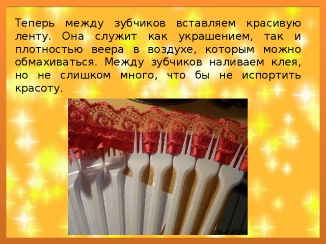 Теперь между зубчиков вставляем красивую ленту. Она служит как украшением, так и плотностью веера в воздухе, которым можно обмахиваться. Между зубчиков наливаем клея, но не слишком много, что бы не испортить красоту. 