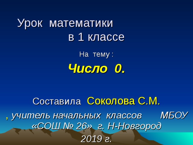 Урок математики в 1 классе На тему : Число 0.  Составила  Соколова С.М. ,  учитель начальных классов МБОУ «СОШ № 26» г. Н-Новгород 2019 г. 