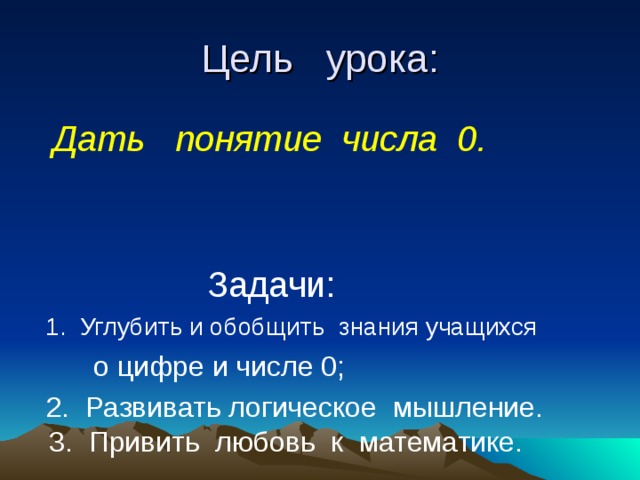 Цель урока:  Дать понятие числа 0.  Дать понятие числа 0.   Задачи:   Задачи:  1. Углубить и обобщить знания учащихся  1. Углубить и обобщить знания учащихся  о цифре и числе 0;  2. Развивать логическое мышление. 3. Привить любовь к математике. 