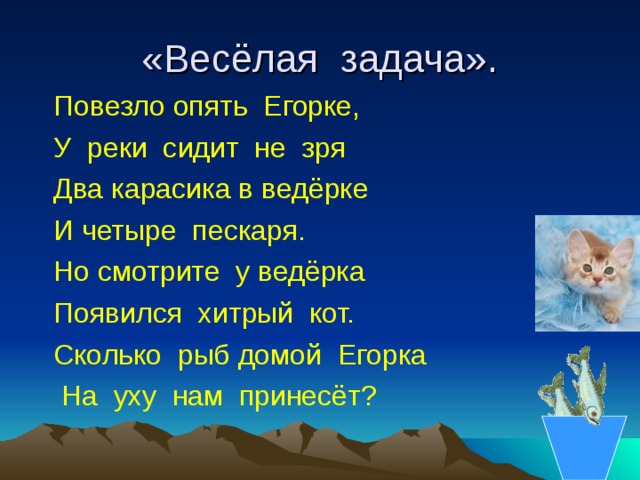 «Весёлая задача».  Повезло опять Егорке,  У реки сидит не зря  Два карасика в ведёрке  И четыре пескаря.  Но смотрите у ведёрка  Появился хитрый кот.  Сколько рыб домой Егорка  На уху нам принесёт? 