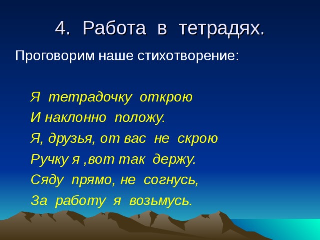 4. Работа в тетрадях.  Проговорим наше стихотворение:  Я тетрадочку открою  И наклонно положу.  Я, друзья, от вас не скрою  Ручку я ,вот так держу.  Сяду прямо, не согнусь,  За работу я возьмусь. 