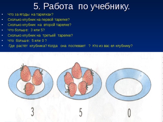 5. Работа по учебнику.   Что за ягоды на тарелках? Сколько клубник на первой тарелке? Сколько клубник на второй тарелке? Что больше: 3 или 5? Сколько клубник на третьей тарелке? Что больше: 5 или 0 ?  Где растёт клубника? Когда она поспевает ? Кто из вас ел клубнику?  