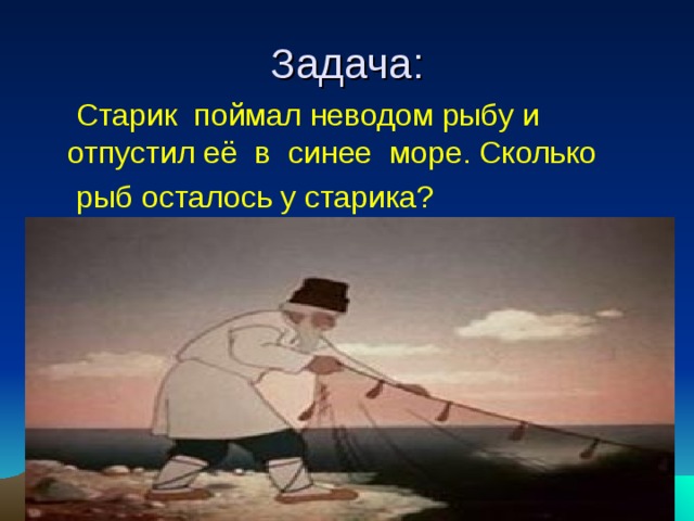 Задача:  Старик поймал неводом рыбу и отпустил её в синее море. Сколько  рыб осталось у старика? 