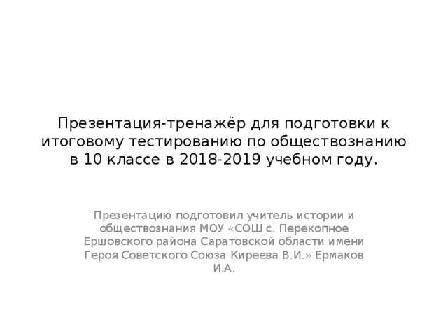 Презентация-тренажёр для подготовки к итоговому тестированию по обществознанию в 10 классе в 2018-2019 учебном году. Презентацию подготовил учитель истории и обществознания МОУ «СОШ с. Перекопное Ершовского района Саратовской области имени Героя Советского Союза Киреева В.И.» Ермаков И.А. 