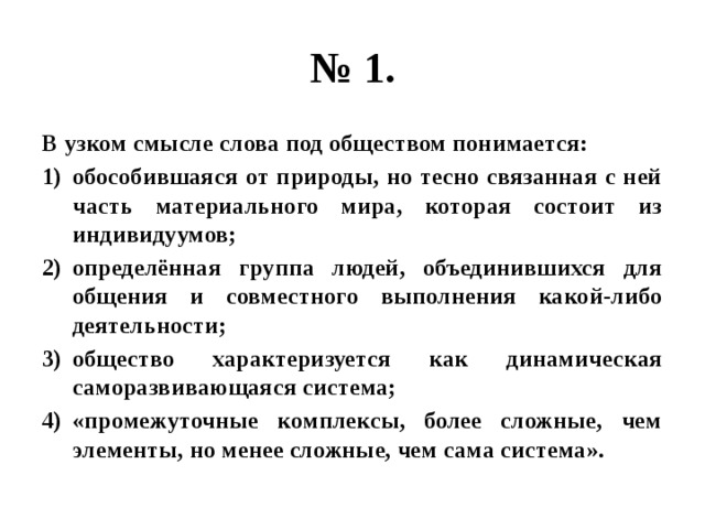 № 1. В узком смысле слова под обществом понимается: обособившаяся от природы, но тесно связанная с ней часть материального мира, которая состоит из индивидуумов; определённая группа людей, объединившихся для общения и совместного выполнения какой-либо деятельности; общество характеризуется как динамическая саморазвивающаяся система; «промежуточные комплексы, более сложные, чем элементы, но менее сложные, чем сама система». 