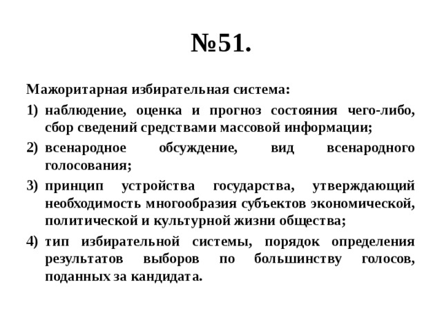 № 51. Мажоритарная избирательная система: наблюдение, оценка и прогноз состояния чего-либо, сбор сведений средствами массовой информации; всенародное обсуждение, вид всенародного голосования; принцип устройства государства, утверждающий необходимость многообразия субъектов экономической, политической и культурной жизни общества; тип избирательной системы, порядок определения результатов выборов по большинству голосов, поданных за кандидата. 