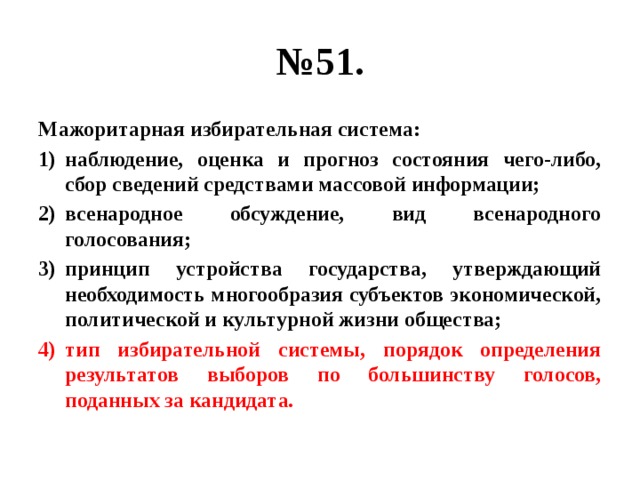 № 51. Мажоритарная избирательная система: наблюдение, оценка и прогноз состояния чего-либо, сбор сведений средствами массовой информации; всенародное обсуждение, вид всенародного голосования; принцип устройства государства, утверждающий необходимость многообразия субъектов экономической, политической и культурной жизни общества; тип избирательной системы, порядок определения результатов выборов по большинству голосов, поданных за кандидата. 