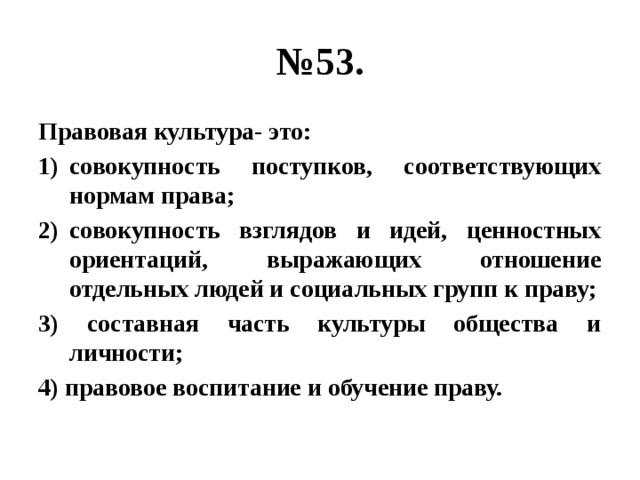 № 53. Правовая культура- это: совокупность поступков, соответствующих нормам права; совокупность взглядов и идей, ценностных ориентаций, выражающих отношение отдельных людей и социальных групп к праву; 3) составная часть культуры общества и личности; 4) правовое воспитание и обучение праву. 