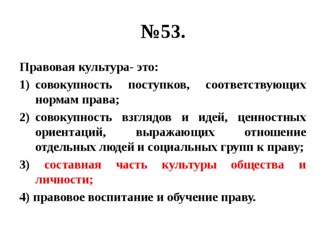 № 53. Правовая культура- это: совокупность поступков, соответствующих нормам права; совокупность взглядов и идей, ценностных ориентаций, выражающих отношение отдельных людей и социальных групп к праву; 3) составная часть культуры общества и личности; 4) правовое воспитание и обучение праву. 