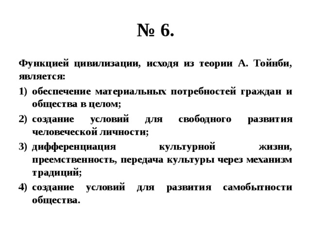 № 6. Функцией цивилизации, исходя из теории А. Тойнби, является: обеспечение материальных потребностей граждан и общества в целом; создание условий для свободного развития человеческой личности; дифференциация культурной жизни, преемственность, передача культуры через механизм традиций; создание условий для развития самобытности общества. 