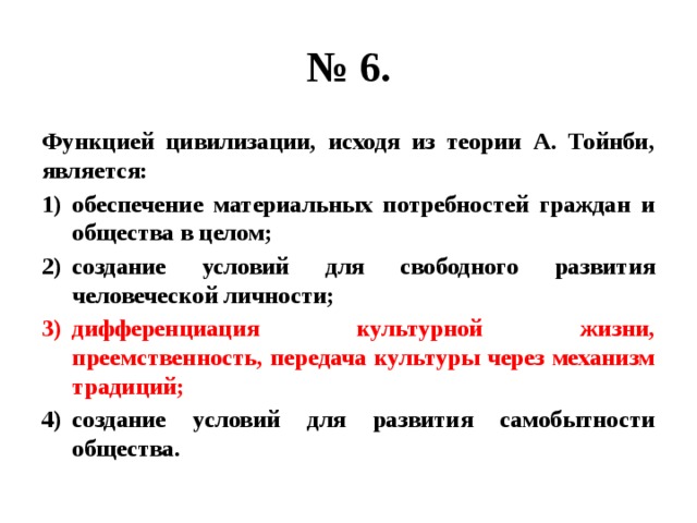 № 6. Функцией цивилизации, исходя из теории А. Тойнби, является: обеспечение материальных потребностей граждан и общества в целом; создание условий для свободного развития человеческой личности; дифференциация культурной жизни, преемственность, передача культуры через механизм традиций; создание условий для развития самобытности общества. 