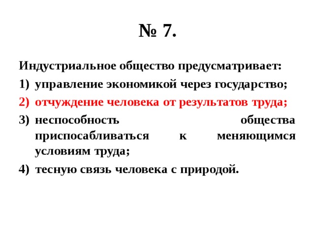 № 7. Индустриальное общество предусматривает: управление экономикой через государство; отчуждение человека от результатов труда; неспособность общества приспосабливаться к меняющимся условиям труда; тесную связь человека с природой. 