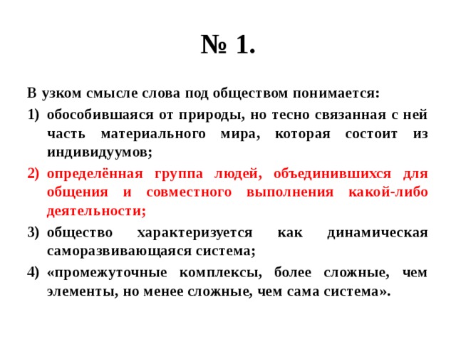 № 1. В узком смысле слова под обществом понимается: обособившаяся от природы, но тесно связанная с ней часть материального мира, которая состоит из индивидуумов; определённая группа людей, объединившихся для общения и совместного выполнения какой-либо деятельности; общество характеризуется как динамическая саморазвивающаяся система; «промежуточные комплексы, более сложные, чем элементы, но менее сложные, чем сама система». 