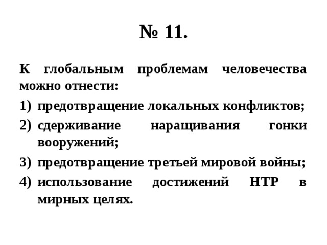 № 11. К глобальным проблемам человечества можно отнести: предотвращение локальных конфликтов; сдерживание наращивания гонки вооружений; предотвращение третьей мировой войны; использование достижений НТР в мирных целях. 