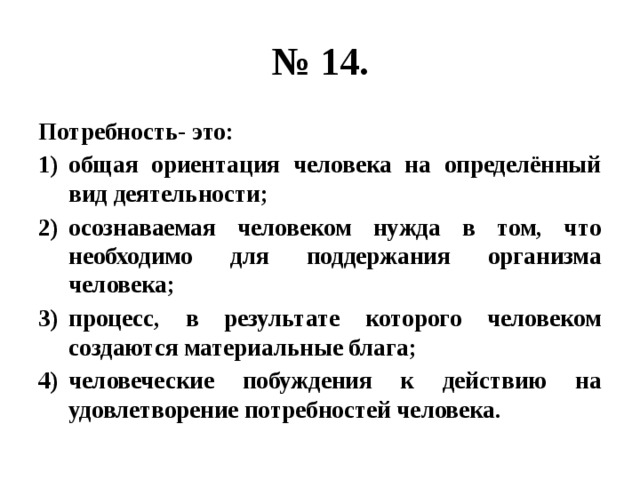 № 14. Потребность- это: общая ориентация человека на определённый вид деятельности; осознаваемая человеком нужда в том, что необходимо для поддержания организма человека; процесс, в результате которого человеком создаются материальные блага; человеческие побуждения к действию на удовлетворение потребностей человека. 