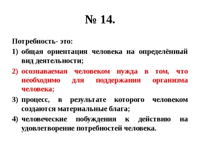 № 14. Потребность- это: общая ориентация человека на определённый вид деятельности; осознаваемая человеком нужда в том, что необходимо для поддержания организма человека; процесс, в результате которого человеком создаются материальные блага; человеческие побуждения к действию на удовлетворение потребностей человека. 