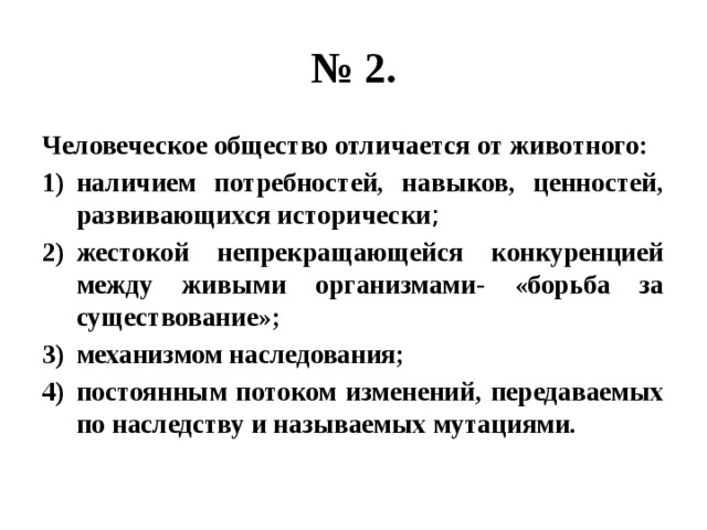 № 2. Человеческое общество отличается от животного: наличием потребностей, навыков, ценностей, развивающихся исторически ; жестокой непрекращающейся конкуренцией между живыми организмами- «борьба за существование»; механизмом наследования; постоянным потоком изменений, передаваемых по наследству и называемых мутациями. 