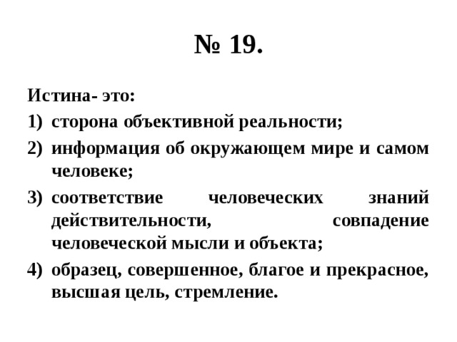 № 19. Истина- это: сторона объективной реальности; информация об окружающем мире и самом человеке; соответствие человеческих знаний действительности, совпадение человеческой мысли и объекта; образец, совершенное, благое и прекрасное, высшая цель, стремление. 