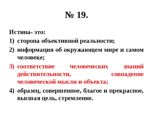 № 19. Истина- это: сторона объективной реальности; информация об окружающем мире и самом человеке; соответствие человеческих знаний действительности, совпадение человеческой мысли и объекта; образец, совершенное, благое и прекрасное, высшая цель, стремление. 