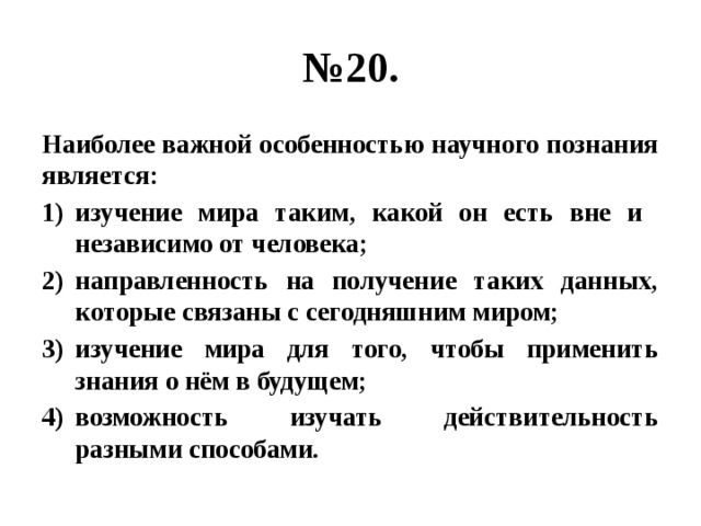 № 20. Наиболее важной особенностью научного познания является: изучение мира таким, какой он есть вне и независимо от человека; направленность на получение таких данных, которые связаны с сегодняшним миром; изучение мира для того, чтобы применить знания о нём в будущем; возможность изучать действительность разными способами. 