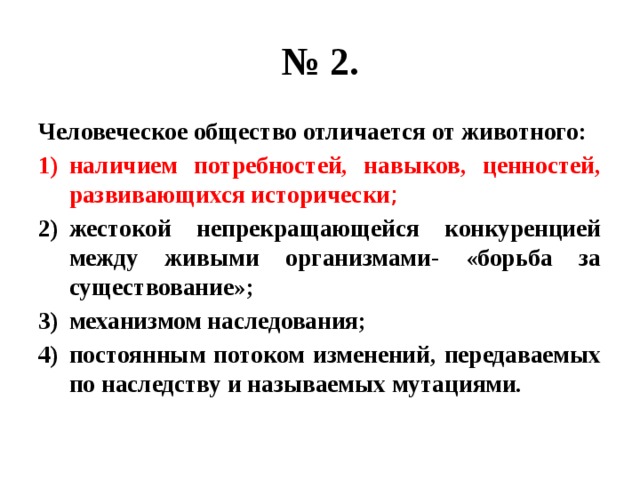 № 2. Человеческое общество отличается от животного: наличием потребностей, навыков, ценностей, развивающихся исторически ; жестокой непрекращающейся конкуренцией между живыми организмами- «борьба за существование»; механизмом наследования; постоянным потоком изменений, передаваемых по наследству и называемых мутациями. 