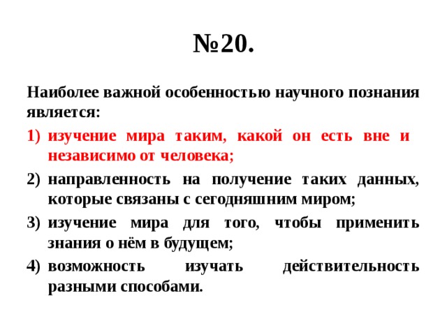 № 20. Наиболее важной особенностью научного познания является: изучение мира таким, какой он есть вне и независимо от человека; направленность на получение таких данных, которые связаны с сегодняшним миром; изучение мира для того, чтобы применить знания о нём в будущем; возможность изучать действительность разными способами. 