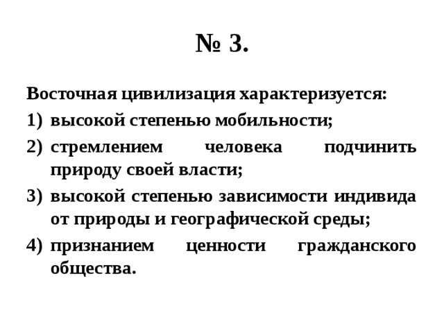 № 3. Восточная цивилизация характеризуется: высокой степенью мобильности; стремлением человека подчинить природу своей власти; высокой степенью зависимости индивида от природы и географической среды; признанием ценности гражданского общества. 