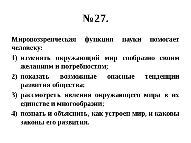 № 27. Мировоззренческая функция науки помогает человеку: изменять окружающий мир сообразно своим желаниям и потребностям; показать возможные опасные тенденции развития общества; рассмотреть явления окружающего мира в их единстве и многообразии; познать и объяснить, как устроен мир, и каковы законы его развития. 