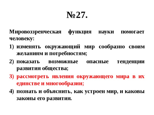 № 27. Мировоззренческая функция науки помогает человеку: изменять окружающий мир сообразно своим желаниям и потребностям; показать возможные опасные тенденции развития общества; рассмотреть явления окружающего мира в их единстве и многообразии; познать и объяснить, как устроен мир, и каковы законы его развития. 