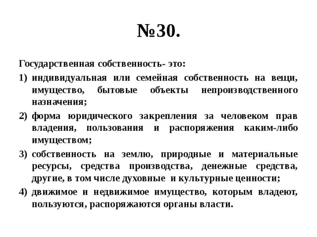 № 30. Государственная собственность- это: индивидуальная или семейная собственность на вещи, имущество, бытовые объекты непроизводственного назначения; форма юридического закрепления за человеком прав владения, пользования и распоряжения каким-либо имуществом; собственность на землю, природные и материальные ресурсы, средства производства, денежные средства, другие, в том числе духовные и культурные ценности; движимое и недвижимое имущество, которым владеют, пользуются, распоряжаются органы власти. 