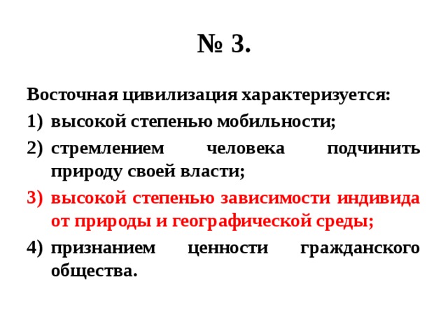 № 3. Восточная цивилизация характеризуется: высокой степенью мобильности; стремлением человека подчинить природу своей власти; высокой степенью зависимости индивида от природы и географической среды; признанием ценности гражданского общества. 